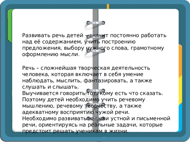 Развивать речь детей – значит постоянно работать над её содержанием, учить построению предложения, выбору нужного слова, грамотному оформлению мысли . Речь – сложнейшая творческая деятельность человека, которая включает в себя умение наблюдать, мыслить, фантазировать, а также слушать и слышать. Выучивается говорить тот, кому есть что сказать. Поэтому детей необходимо учить речевому мышлению, речевому творчеству, а также адекватному восприятию чужой речи. Необходимо развивать навыки устной и письменной речи, ориентируясь на реальные задачи, которые предстоит решать ученикам в жизни.  