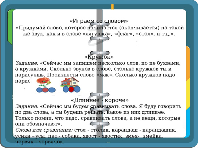 «Играем со словом»   «Придумай слово, которое начинается (оканчивается) на такой же звук, как и в слове «лягушка», «флаг», «стол», и т.д.».   «Кружок» Задание:  «Сейчас мы запишем несколько слов, но не буквами, а кружками. Сколько звуков в слове, столько кружков ты и нарисуешь. Произнести слово «мак». Сколько кружков надо нарисовать?  «Длиннее - короче» Задание:  «Сейчас мы будем сравнивать слова. Я буду говорить по два слова, а ты будешь решать, какое из них длиннее. Только помни, что надо, сравнивать слова, а не вещи, которые они обозначают». Слова для сравнения:  стол - столик, карандаш - карандашик, усики - усы, пес - собака, хвост - хвостик, змея-  змейка, червяк - червячок.   