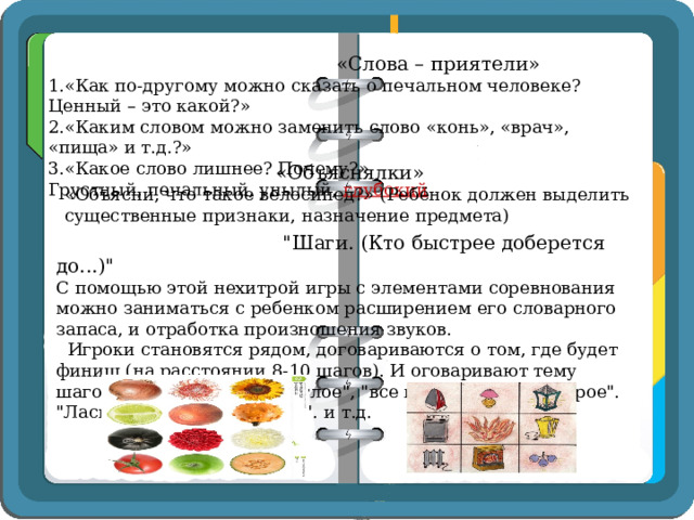  «Слова – приятели» 1.«Как по-другому можно сказать о печальном человеке? Ценный – это какой?» 2.«Каким словом можно заменить слово «конь», «врач», «пища» и т.д.?» 3.«Какое слово лишнее? Почему?» Грустный, печальный, унылый, глубокий   «Объяснялки» «Объясни, что такое велосипед?» (Ребёнок должен выделить существенные признаки, назначение предмета)  