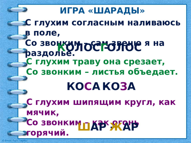 Игра «шарады» С глухим согласным наливаюсь в поле, Со звонким – сам звеню я на раздолье. Г олос К олос - С глухим траву она срезает, Со звонким – листья объедает. ко з а ко с а - С глухим шипящим кругл, как мячик, Со звонким – как огонь горячий. ш ар - ж ар 