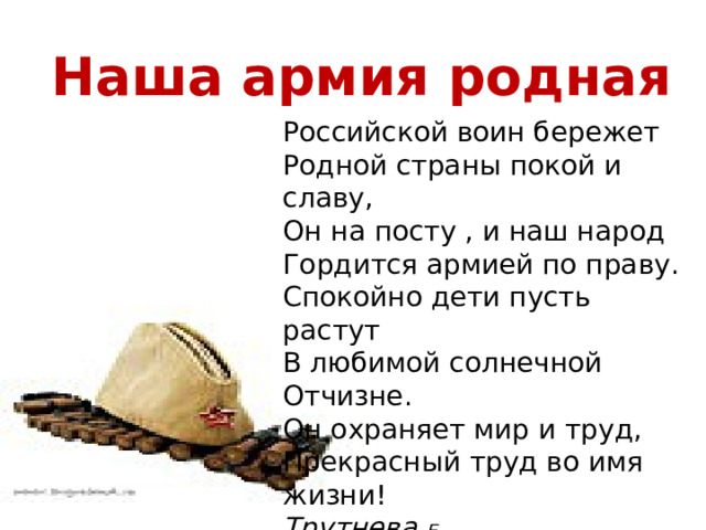 Наша армия родная Российской воин бережет  Родной страны покой и славу,  Он на посту , и наш народ  Гордится армией по праву.  Спокойно дети пусть растут  В любимой солнечной Отчизне.  Он охраняет мир и труд,  Прекрасный труд во имя жизни! Трутнева Е. 