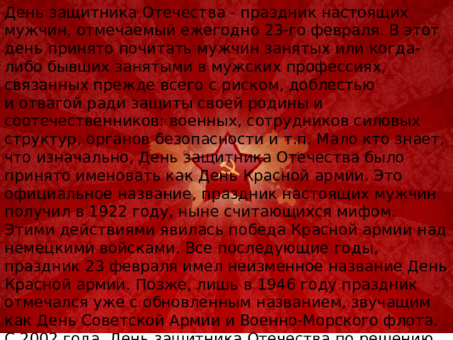 День защитника Отечества - праздник настоящих мужчин, отмечаемый ежегодно 23-го февраля. В этот день принято почитать мужчин занятых или когда-либо бывших занятыми в мужских профессиях, связанных прежде всего с риском, доблестью и отвагой ради защиты своей родины и соотечественников: военных, сотрудников силовых структур, органов безопасности и т.п. Мало кто знает, что изначально, День защитника Отечества было принято именовать как День Красной армии. Это официальное название, праздник настоящих мужчин получил в 1922 году, ныне считающихся мифом. Этими действиями явилась победа Красной армии над немецкими войсками. Все последующие годы, праздник 23 февраля имел неизменное название День Красной армии. Позже, лишь в 1946 году праздник отмечался уже с обновленным названием, звучащим как День Советской Армии и Военно-Морского флота. С 2002 года, День защитника Отечества по решению Госдумы Российской Федерации вошел в перечень нерабочих праздничных дней и стал законным выходным.   