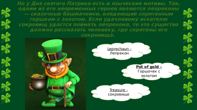 Но у Дня святого Патрика есть и языческие мотивы. Так, одним из его непременных героев являются лепреконы — сказочные башмачники, владеющие спрятанным горшком с золотом. Если удачливому искателю сокровищ удастся поймать лепрекона, то это существо должно рассказать человеку, где спрятаны его сокровища. Leprechaun - Лепрекон Pot of gold – Горшочек с золотом Treasure - сокровище 