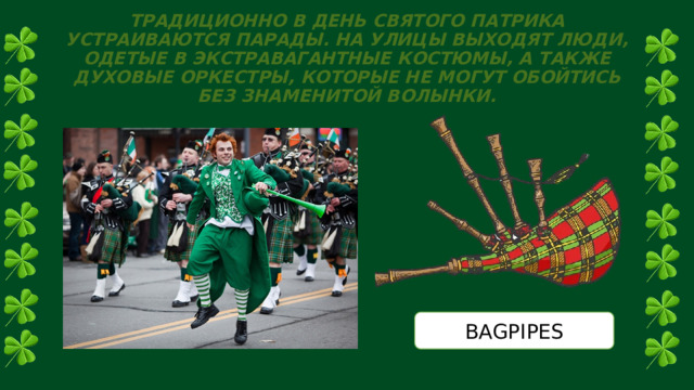 ТРАДИЦИОННО В ДЕНЬ СВЯТОГО ПАТРИКА УСТРАИВАЮТСЯ ПАРАДЫ. НА УЛИЦЫ ВЫХОДЯТ ЛЮДИ, ОДЕТЫЕ В ЭКСТРАВАГАНТНЫЕ КОСТЮМЫ, А ТАКЖЕ ДУХОВЫЕ ОРКЕСТРЫ, КОТОРЫЕ НЕ МОГУТ ОБОЙТИСЬ БЕЗ ЗНАМЕНИТОЙ ВОЛЫНКИ. BAGPIPES 