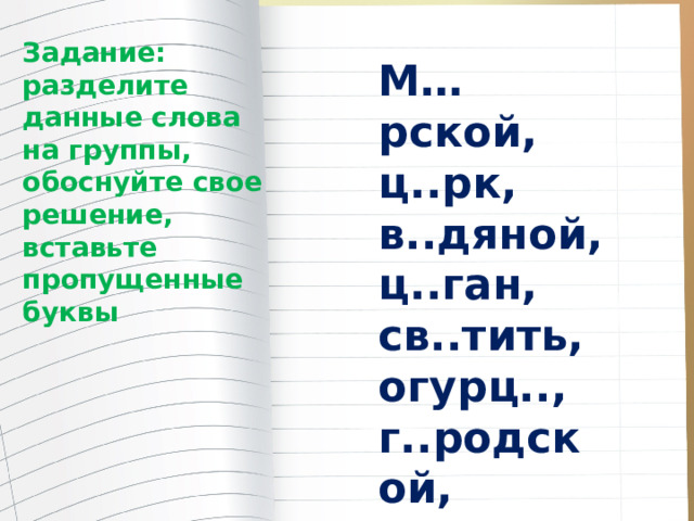 Задание: разделите данные слова на группы, обоснуйте свое решение, вставьте пропущенные буквы М…рской, ц..рк, в..дяной, ц..ган, св..тить, огурц.., г..родской, синиц..н. 