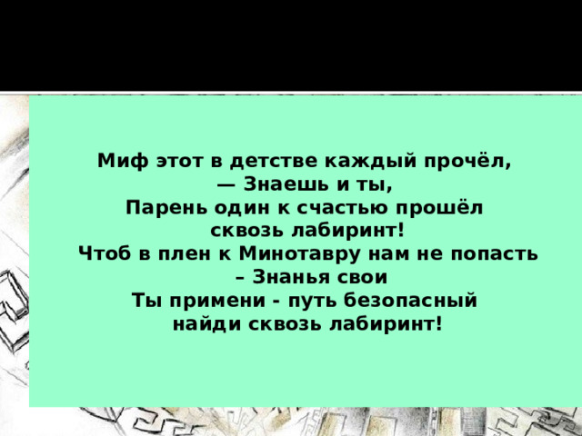   Миф этот в детстве каждый прочёл, — Знаешь и ты, Парень один к счастью прошёл сквозь лабиринт! Чтоб в плен к Минотавру нам не попасть – Знанья свои Ты примени - путь безопасный найди сквозь лабиринт!  
