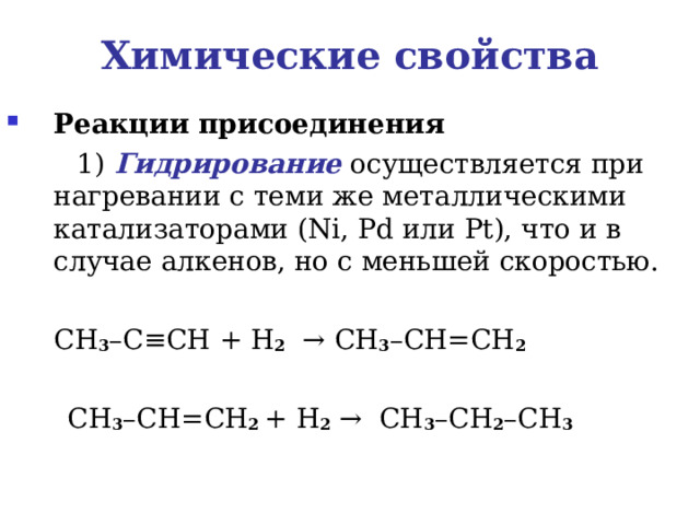Химические свойства Реакции присоединения    1) Гидрирование осуществляется при нагревании с теми же металлическими катализаторами ( Ni , Pd или Pt ), что и в случае алкенов, но с меньшей скоростью.  CH 3 – C ≡ CH  + H 2    → CH 3 – CH = CH 2      CH 3 – CH = CH 2 + H 2  →   CH 3 – CH 2 – CH 3 