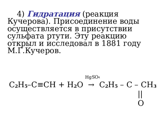   4)  Гидратация (реакция Кучерова). Присоединение воды осуществляется в присутствии сульфата ртути. Эту реакцию открыл и исследовал в 1881 году М.Г.Кучеров.     HgSO 4  C 2 H 5 –C ≡ CH + H 2 O   →   C 2 H 5 – C – CH 3  ||  O 
