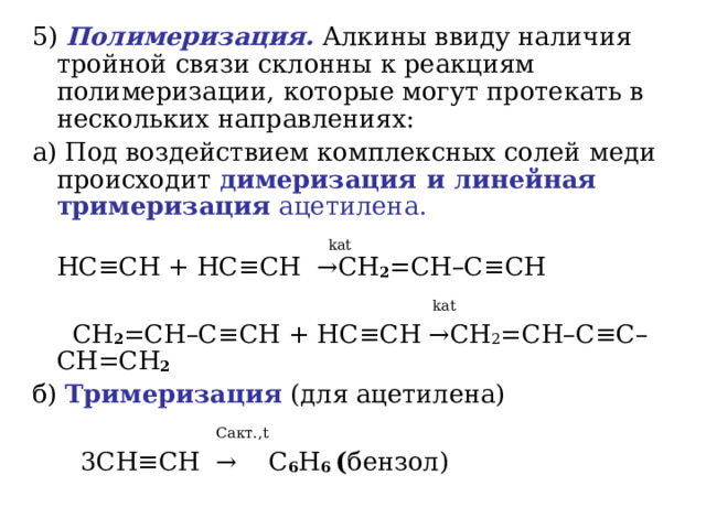 5)  Полимеризация. Алкины ввиду наличия тройной связи склонны к реакциям полимеризации, которые могут протекать в нескольких направлениях: a) Под воздействием комплексных солей меди происходит димеризация и линейная тримеризация ацетилена.   kat   HC ≡ CH + HC ≡ CH   → CH 2 = CH – C ≡ CH    kat  CH 2 = CH – C ≡ CH + HC ≡ CH → CH 2 = CH – C ≡ C – CH = CH 2  б) Тримеризация (для ацетилена)  C акт. , t  3С H ≡ CH  →  С 6 Н 6 ( бензол) 