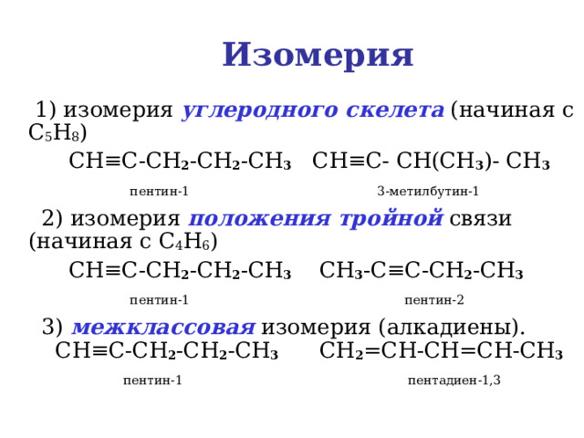 Изомерия  1) изомерия углеродного скелета (начиная с C 5 H 8 )  CH ≡C-CH 2 -CH 2 -CH 3 CH≡C- CH(CH 3 )- CH 3  пентин-1  3-метилбутин-1   2) изомерия положения тройной связи (начиная с C 4 H 6 )  CH ≡C-CH 2 -CH 2 -CH 3  CH 3 - C≡C-CH 2 -CH 3   пентин-1  пентин-2  3) межклассовая изомерия (алкадиены).   CH ≡C-CH 2 -CH 2 -CH 3  CH 2 =CH-CH=CH-CH 3  пентин-1   пентадиен-1,3 