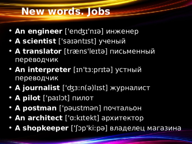 New words. Jobs An engineer ['enʤɪ'nɪə] инженер A scientist ['saɪəntɪst]  ученый A translator [træns'leɪtə]  письменный переводчик An interpreter [ɪn'tɜ:prɪtə] устный переводчик A journalist ['ʤɜ:n(ə)lɪst]  журналист A pilot ['paɪlɔt]  пилот A postman ['pəustmən] почтальон An architect ['ɑ:kɪtekt] архитектор A shopkeeper ['ʃɔp'ki:pə] владелец магазина   