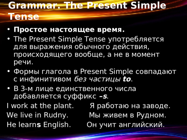 Grammar. The Present Simple Tense Простое настоящее время. The Present Simple Tense употребляется для выражения обычного действия, происходящего вообще, а не в момент речи . Формы  глагола  в Present Simple совпадают  с  инфинитивом  без  частицы  to . В 3-м лице единственного числа добавляется суффикс – s . I work at the plant. Я работаю на заводе. We live in Rudny. Мы живем в Рудном. He learn s English. Он учит английский. 