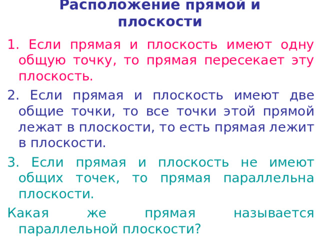 Расположение прямой и плоскости 1. Если прямая и плоскость имеют одну общую точку, то прямая пересекает эту плоскость. 2. Если прямая и плоскость имеют две общие точки, то все точки этой прямой лежат в плоскости, то есть прямая лежит в плоскости. 3. Если прямая и плоскость не имеют общих точек, то прямая параллельна плоскости. Какая же прямая называется параллельной плоскости? 