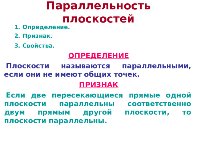 Параллельность плоскостей  1. Определение.  2. Признак.  3. Свойства.  ОПРЕДЕЛЕНИЕ Плоскости называются параллельными, если они не имеют общих точек. ПРИЗНАК Если две пересекающиеся прямые одной плоскости параллельны соответственно двум прямым другой плоскости, то плоскости параллельны. 