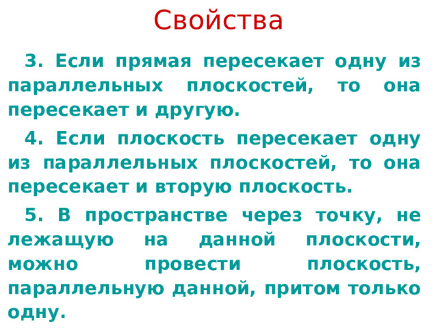 Свойства 3. Если прямая пересекает одну из параллельных плоскостей, то она пересекает и другую. 4. Если плоскость пересекает одну из параллельных плоскостей, то она пересекает и вторую плоскость. 5. В пространстве через точку, не лежащую на данной плоскости, можно провести плоскость, параллельную данной, притом только одну. 