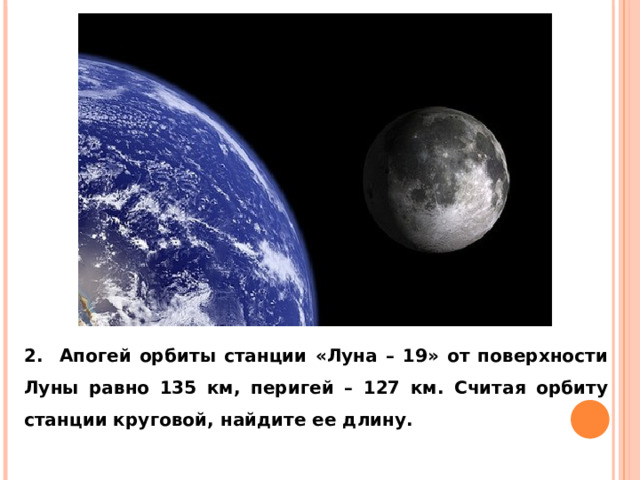 2. Апогей орбиты станции «Луна – 19» от поверхности Луны равно 135 км, перигей – 127 км. Считая орбиту станции круговой, найдите ее длину. 
