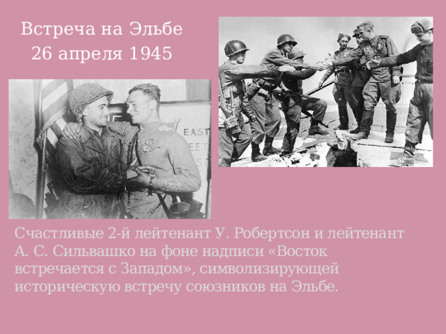 Встреча на Эльбе 26 апреля 1945 Счастливые 2-й лейтенант У. Робертсон и лейтенант А. С. Сильвашко на фоне надписи «Восток встречается с Западом», символизирующей историческую встречу союзников на Эльбе. 