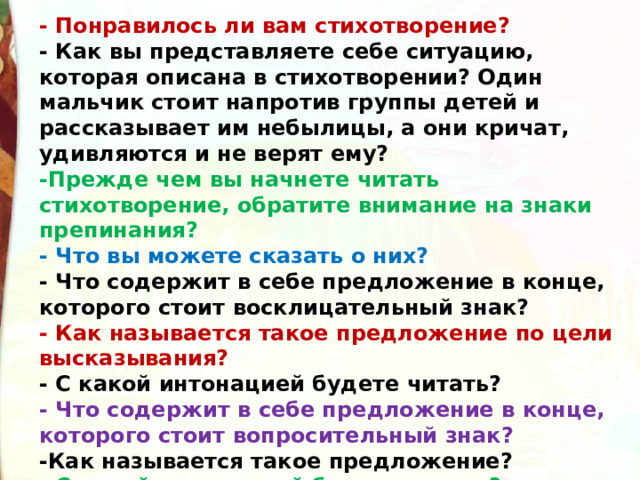 - Понравилось ли вам стихотворение?  - Как вы представляете себе ситуацию, которая описана в стихотворении? Один мальчик стоит напротив группы детей и рассказывает им небылицы, а они кричат, удивляются и не верят ему?  -Прежде чем вы начнете читать стихотворение, обратите внимание на знаки препинания?   - Что вы можете сказать о них?  - Что содержит в себе предложение в конце, которого стоит восклицательный знак?  - Как называется такое предложение по цели высказывания?  - С какой интонацией будете читать?  - Что содержит в себе предложение в конце, которого стоит вопросительный знак?  -Как называется такое предложение?  - С какой интонацией будете читать? 
