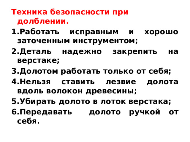 Техника безопасности при долблении. 1.Работать исправным и хорошо заточенным инструментом; 2.Деталь надежно закрепить на верстаке; 3.Долотом работать только от себя; 4.Нельзя ставить лезвие долота вдоль волокон древесины; 5.Убирать долото в лоток верстака; 6.Передавать долото ручкой от себя. 