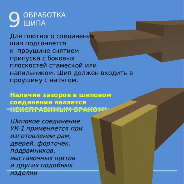 9 ОБРАБОТКА ШИПА Для плотного соединения  шип подгоняется  к проушине снятием  припуска с боковых  плоскостей стамеской или напильником. Шип должен входить в проушину с натягом. Наличие зазоров в шиповом  соединении является  НЕИСПРАВИМЫМ БРАКОМ! Шиповое соединение УК-1 применяется при изготовлении рам, дверей, форточек, подрамников, выставочных щитов  и других подобных изделий 