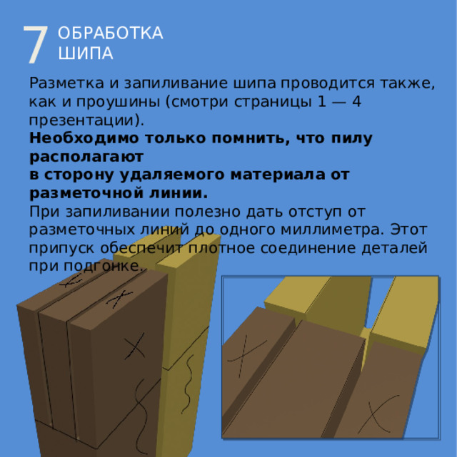 7 ОБРАБОТКА ШИПА Разметка и запиливание шипа проводится также,  как и проушины (смотри страницы 1 — 4 презентации). Необходимо только помнить, что пилу располагают  в сторону удаляемого материала от разметочной линии. При запиливании полезно дать отступ от разметочных линий до одного миллиметра. Этот припуск обеспечит плотное соединение деталей при подгонке. 