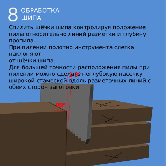 8 ОБРАБОТКА ШИПА Спилить щёчки шипа контролируя положение пилы относительно линий разметки и глубину пропила. При пилении полотно инструмента слегка наклоняют  от щёчки шипа. Для большей точности расположения пилы при пилении можно сделать неглубокую насечку широкой стамеской вдоль разметочных линий с обеих сторон заготовки. 