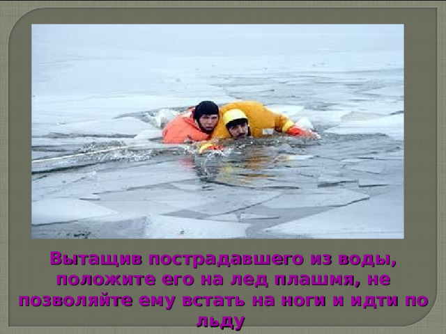 Вытащив пострадавшего из воды, положите его на лед плашмя, не позволяйте ему встать на ноги и идти по льду  