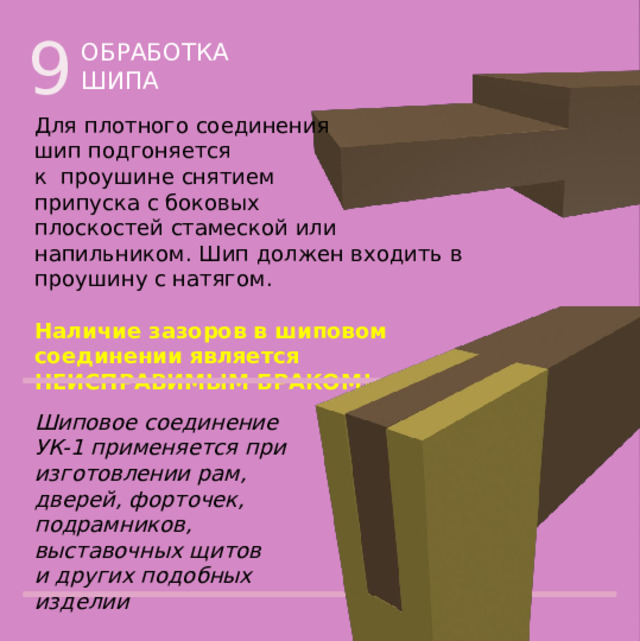 9 ОБРАБОТКА ШИПА Для плотного соединения  шип подгоняется  к проушине снятием  припуска с боковых  плоскостей стамеской или напильником. Шип должен входить в проушину с натягом. Наличие зазоров в шиповом  соединении является  НЕИСПРАВИМЫМ БРАКОМ! Шиповое соединение УК-1 применяется при изготовлении рам, дверей, форточек, подрамников, выставочных щитов  и других подобных изделий 