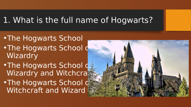 1. What is the full name of Hogwarts? The Hogwarts School The Hogwarts School of Wizardry The Hogwarts School of Wizardry and Witchcraft The Hogwarts School of Witchcraft and Wizard 