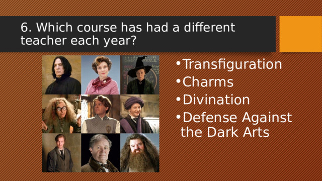 6. Which course has had a different teacher each year? Transfiguration Charms Divination Defense Against the Dark Arts 