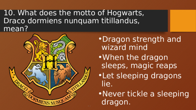 10. What does the motto of Hogwarts, Draco dormiens nunquam titillandus, mean? Dragon strength and wizard mind When the dragon sleeps, magic reaps Let sleeping dragons lie. Never tickle a sleeping dragon.  