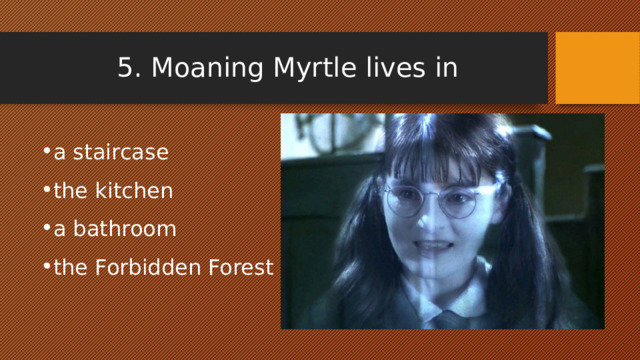 5. Moaning Myrtle lives in a staircase the kitchen a bathroom the Forbidden Forest 