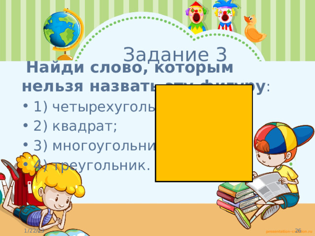 Задание 3  Найди слово, которым нельзя назвать эту фигуру : 1) четырехугольник;  2) квадрат;   3) многоугольник;  4) треугольник.   