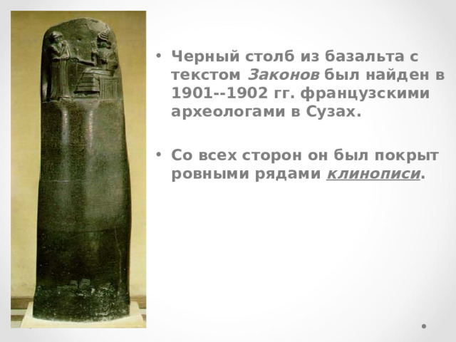   Черный столб из базальта с текстом Законов был найден в 1901--1902 гг. французскими археологами в Сузах.   Со всех сторон он был покрыт ровными рядами клинописи . 