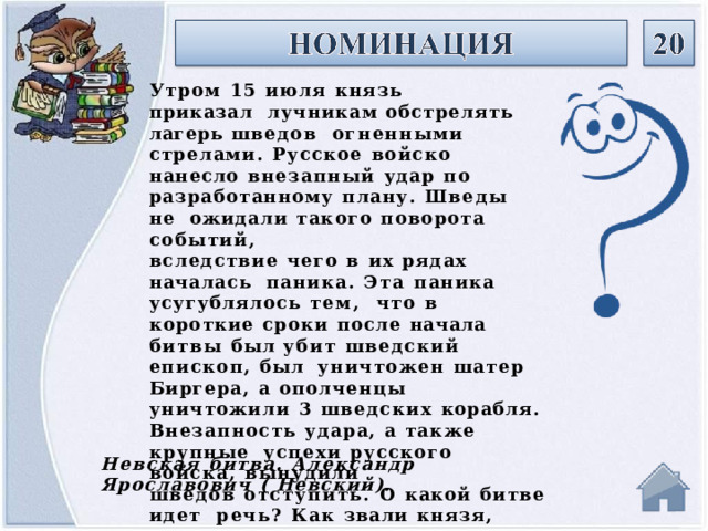 Утром  15  июля  князь  приказал  лучникам обстрелять лагерь  шведов  огненными  стрелами.  Русское  войско  нанесло  внезапный  удар  по  разработанному  плану.  Шведы  не  ожидали  такого  поворота  событий, вследствие  чего  в  их  рядах  началась  паника.  Эта  паника  усугублялось  тем,  что  в  короткие  сроки  после  начала  битвы  был  убит  шведский  епископ,  был  уничтожен  шатер  Биргера,  а  ополченцы  уничтожили  3  шведских  корабля. Внезапность  удара,  а  также  крупные  успехи  русского  войска,  вынудили шведов  отступить.  О  какой  битве  идет  речь?  Как  звали  князя,  командовавшего  русским  войском? Невская  битва.  Александр  Ярославович  (  Невский). 