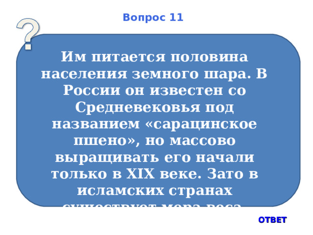 Вопрос 11   Им питается половина населения земного шара. В России он известен со Средневековья под названием «сарацинское пшено», но массово выращивать его начали только в XIX веке. Зато в исламских странах существует мера веса, равная одному зерну – арузза, составляющая 0,0186 г. ОТВЕТ 