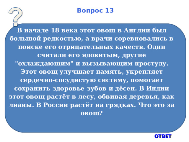 Вопрос 13 В начале 18 века этот овощ в Англии был большой редкостью, а врачи соревновались в поиске его отрицательных качеств. Одни считали его ядовитым, другие 