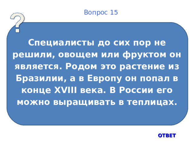 Вопрос 15 Специалисты до сих пор не решили, овощем или фруктом он является. Родом это растение из Бразилии, а в Европу он попал в конце XVIII века. В России его можно выращивать в теплицах. ОТВЕТ 