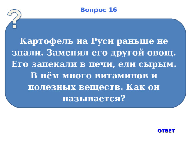 Вопрос 16 Картофель на Руси раньше не знали. Заменял его другой овощ. Его запекали в печи, ели сырым. В нём много витаминов и полезных веществ. Как он называется?  ОТВЕТ 