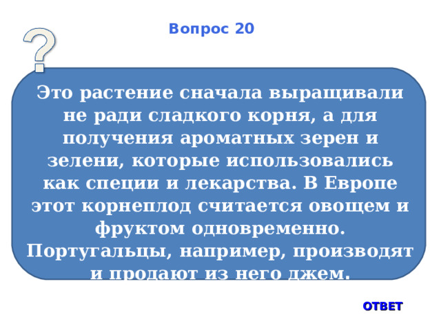 Вопрос 20 Это растение сначала выращивали не ради сладкого корня, а для получения ароматных зерен и зелени, которые использовались как специи и лекарства. В Европе этот корнеплод считается овощем и фруктом одновременно. Португальцы, например, производят и продают из него джем . ОТВЕТ 