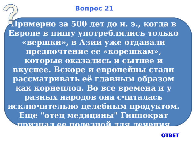Вопрос 21 Примерно за 500 лет до н. э., когда в Европе в пищу употреблялись только «вершки», в Азии уже отдавали предпочтение ее «корешкам», которые оказались и сытнее и вкуснее. Вскоре и европейцы стали рассматривать её главным образом как корнеплод. Во все времена и у разных народов она считалась исключительно целебным продуктом. Еще 