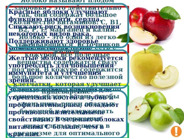 Яблоко называют плодом здоровья – это действительно так, они содержат большое количество витаминов: С, В1, В2, Р, Е, марганец и калий. Яблоко - это один из легко усваивающихся  источников железа. Красные яблоки улучшают функцию памяти, сердца. Снижают риск возникновения некоторых видов рака. Поддерживают здоровье мочевыводящих путей . Яблоки лучше всего есть с кожурой, все полезные вещества содержатся сразу под ней. В кожуре содержится большое количество полезной клетчатки, которая улучшает пищеварение . Желтые яблоки рекомендуется употреблять для повышения иммунитета и улучшения зрения. З еленые яблоки хороши для укрепления костей и зубов и профилактики рака, обладают противовоспалительными свойствами. В зеленых яблоках витамина С больше, чем в красных . Советуем Вам употреблять по одному яблоку в день, чтобы уменьшить риски опасных болезней и поддерживать норму содержания питательных веществ в организме для оптимального здоровья . 31 