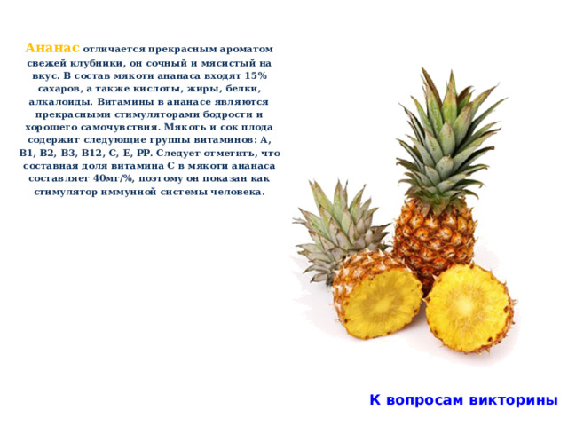 Ананас отличается прекрасным ароматом свежей клубники, он сочный и мясистый на вкус. В состав мякоти ананаса входят 15% сахаров, а также кислоты, жиры, белки, алкалоиды. Витамины в ананасе являются прекрасными стимуляторами бодрости и хорошего самочувствия. Мякоть и сок плода содержит следующие группы витаминов: А, В1, В2, В3, В12, С, Е, РР. Следует отметить, что составная доля витамина С в мякоти ананаса составляет 40мг/%, поэтому он показан как стимулятор иммунной системы человека.   К вопросам викторины 