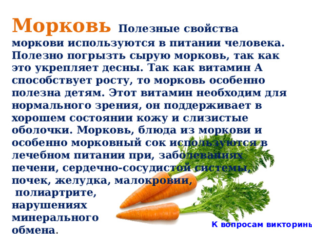 Морковь Полезные свойства моркови используются в питании человека. Полезно погрызть сырую морковь, так как это укрепляет десны. Так как витамин А способствует росту, то морковь особенно полезна детям. Этот витамин необходим для нормального зрения, он поддерживает в хорошем состоянии кожу и слизистые оболочки. Морковь, блюда из моркови и особенно морковный сок используются в лечебном питании при, заболеваниях печени, сердечно-сосудистой системы, почек, желудка, малокровии,  полиартрите, нарушениях минерального обмена . К вопросам викторины 