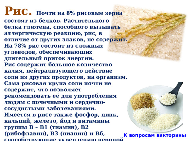 Рис. Почти на 8% рисовые зерна состоят из белков. Растительного белка глютена, способного вызывать аллергическую реакцию, рис, в отличие от других злаков, не содержит. На 78% рис состоит из сложных углеводов, обеспечивающих длительный приток энергии. Рис содержит большое количество калия, нейтрализующего действие соли из других продуктов, на организм. Сама рисовая крупа соли почти не содержит, что позволяет рекомендовать её для употребления людям с почечными и сердечно-сосудистыми заболеваниями. Имеется в рисе также фосфор, цинк, кальций, железо, йод и витамины группы В – В1 (тиамин), В2 (рибофлавин), В3 (ниацин) и В6, способствующие укреплению нервной системы и играющие важную роль в преобразовании питательных веществ в человеческом организме в энергию. К вопросам викторины  