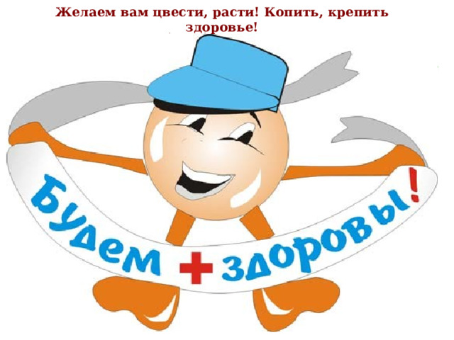 Желаем вам цвести, расти! Копить, крепить здоровье! Оно для дальнего пути – главнейшее условие! Сегодня мы поговорили только об одной части здорового образа жизни – правильном питании. И хотим сказать, что быть здоровым может каждый из вас. Нужно только очень захотеть. Заботиться о своём здоровье нужно всегда. Ведь когда человек здоров, он весел и бодр, его глаза светятся, а лицо излучает улыбку. У здоровых людей ясный ум и крепкий организм. 