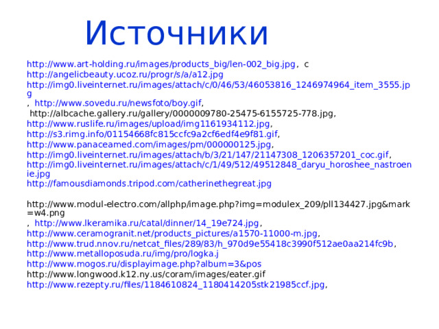 Источники  http://www.art-holding.ru/images/products_big/len-002_big.jpg , с http://angelicbeauty.ucoz.ru/progr/s/a/a12.jpg  http://img0.liveinternet.ru/images/attach/c/0/46/53/46053816_1246974964_item_3555.jpg , http://www.sovedu.ru/newsfoto/boy.gif ,  http://albcache.gallery.ru/gallery/0000009780-25475-6155725-778.jpg , http://www.ruslife.ru/images/upload/img1161934112.jpg , http://s3.rimg.info/01154668fc815ccfc9a2cf6edf4e9f81.gif , http://www.panaceamed.com/images/pm/000000125.jpg , http://img0.liveinternet.ru/images/attach/b/3/21/147/21147308_1206357201_coc.gif , http://img0.liveinternet.ru/images/attach/c/1/49/512/49512848_daryu_horoshee_nastroenie.jpg http://famousdiamonds.tripod.com/catherinethegreat.jpg  http://www.modul-electro.com/allphp/image.php?img=modulex_209/pll134427.jpg&mark=w4.png , http://www.lkeramika.ru/catal/dinner/14_19e724.jpg , http://www.ceramogranit.net/products_pictures/a1570-11000-m.jpg , http://www.trud.nnov.ru/netcat_files/289/83/h_970d9e55418c3990f512ae0aa214fc9b , http://www.metalloposuda.ru/img/pro/logka.j http://www.mogos.ru/displayimage.php?album=3&pos http://www.longwood.k12.ny.us/coram/images/eater.gif http://www.rezepty.ru/files/1184610824_1180414205stk21985ccf.jpg , 
