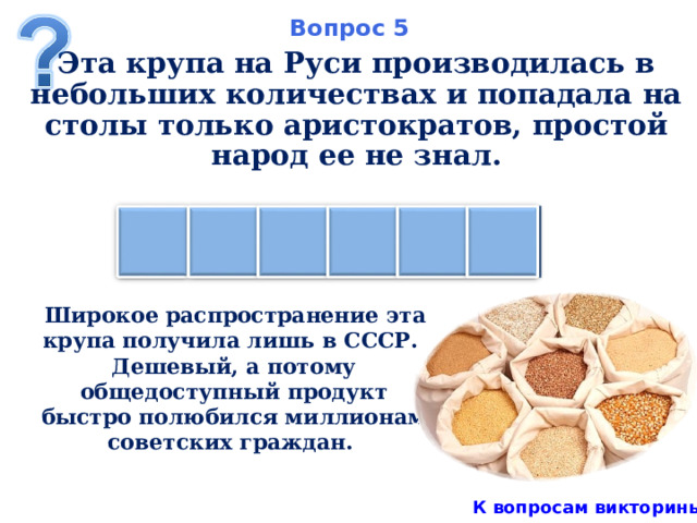 Вопрос 5 Эта крупа на Руси производилась в небольших количествах и попадала на столы только аристократов, простой народ ее не знал. Н Я М А Н А  Широкое распространение эта крупа получила лишь в СССР. Дешевый, а потому общедоступный продукт быстро полюбился миллионам советских граждан. К вопросам викторины 7 