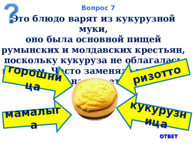 мамалыга ризотто горошница кукурузница Вопрос 7 Это блюдо варят из кукурузной муки, оно была основной пищей румынских и молдавских крестьян, поскольку кукуруза не облагалась налогом. Часто заменяла хлеб. Как оно называется? ОТВЕТ 8 