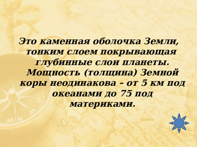 Это каменная оболочка Земли, тонким слоем покрывающая глубинные слои планеты. Мощность (толщина) Земной коры неодинакова – от 5 км под океанами до 75 под материками. 